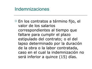 Indemnizaciones En los contratos a término fijo, el valor de los salarios correspondientes al tiempo que faltare para cumplir el plazo estipulado del contrato; o el del lapso determinado por la duración de la obra o la labor contratada, caso en el cual la indemnización no será inferior a quince (15) días.  