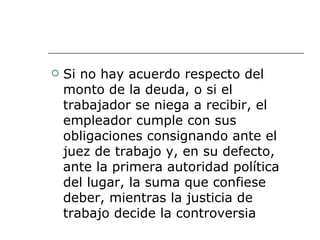 Si no hay acuerdo respecto del monto de la deuda, o si el trabajador se niega a recibir, el empleador cumple con sus obligaciones consignando ante el juez de trabajo y, en su defecto, ante la primera autoridad política del lugar, la suma que confiese deber, mientras la justicia de trabajo decide la controversia  