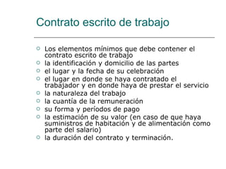 Contrato escrito de trabajo Los elementos mínimos que debe contener el contrato escrito de trabajo la identificación y domicilio de las partes el lugar y la fecha de su celebración el lugar en donde se haya contratado el trabajador y en donde haya de prestar el servicio la naturaleza del trabajo la cuantía de la remuneración su forma y períodos de pago la estimación de su valor (en caso de que haya suministros de habitación y de alimentación como parte del salario) la duración del contrato y terminación. 