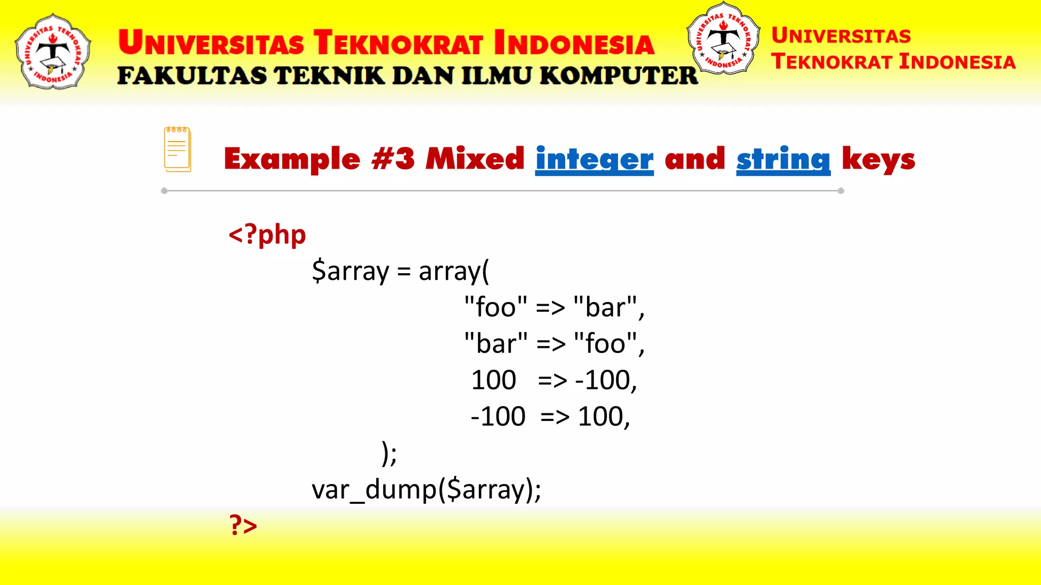 Example #3 Mixed integer and string keys UNIVERSITAS TEKNOKRAT INDONESIA <?php $array = array( "foo" => "bar", "bar" => "foo", 100 => -100, -100 => 100, ); var_dump($array); ?> 
