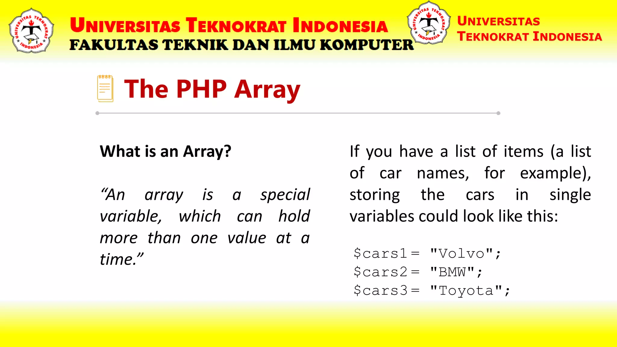 The PHP Array UNIVERSITAS TEKNOKRAT INDONESIA What is an Array? “An array is a special variable, which can hold more than one value at a time.” $cars1 = "Volvo"; $cars2 = "BMW"; $cars3 = "Toyota"; If you have a list of items (a list of car names, for example), storing the cars in single variables could look like this: 