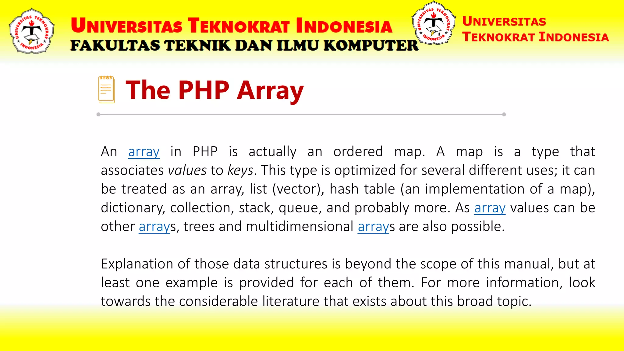 The PHP Array UNIVERSITAS TEKNOKRAT INDONESIA An array in PHP is actually an ordered map. A map is a type that associates values to keys. This type is optimized for several different uses; it can be treated as an array, list (vector), hash table (an implementation of a map), dictionary, collection, stack, queue, and probably more. As array values can be other arrays, trees and multidimensional arrays are also possible. Explanation of those data structures is beyond the scope of this manual, but at least one example is provided for each of them. For more information, look towards the considerable literature that exists about this broad topic. 