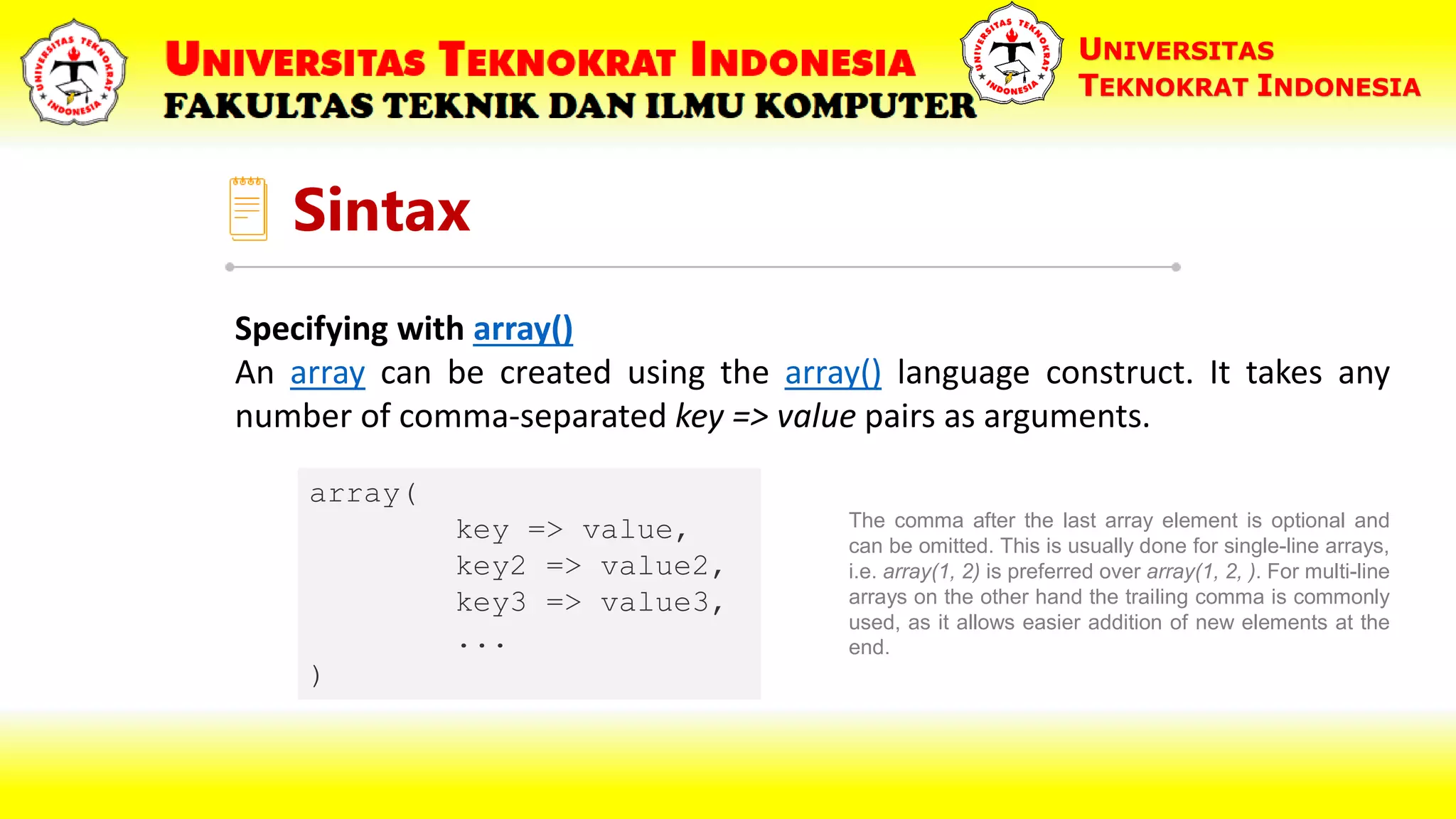 Sintax UNIVERSITAS TEKNOKRAT INDONESIA Specifying with array() An array can be created using the array() language construct. It takes any number of comma-separated key => value pairs as arguments. array( key => value, key2 => value2, key3 => value3, ... ) The comma after the last array element is optional and can be omitted. This is usually done for single-line arrays, i.e. array(1, 2) is preferred over array(1, 2, ). For multi-line arrays on the other hand the trailing comma is commonly used, as it allows easier addition of new elements at the end. 