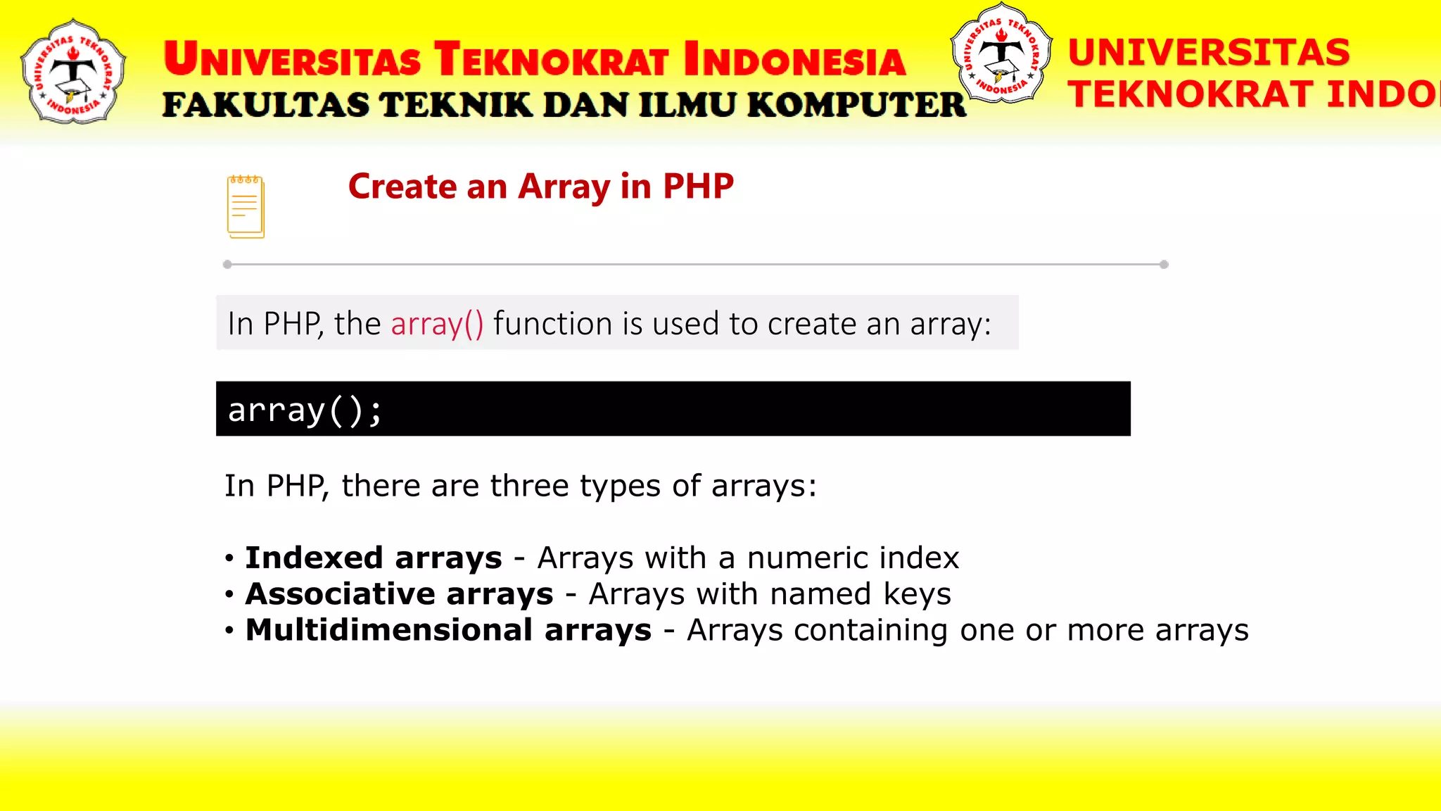 Create an Array in PHP UNIVERSITAS TEKNOKRAT INDON In PHP, the array() function is used to create an array: array(); In PHP, there are three types of arrays: • Indexed arrays - Arrays with a numeric index • Associative arrays - Arrays with named keys • Multidimensional arrays - Arrays containing one or more arrays 