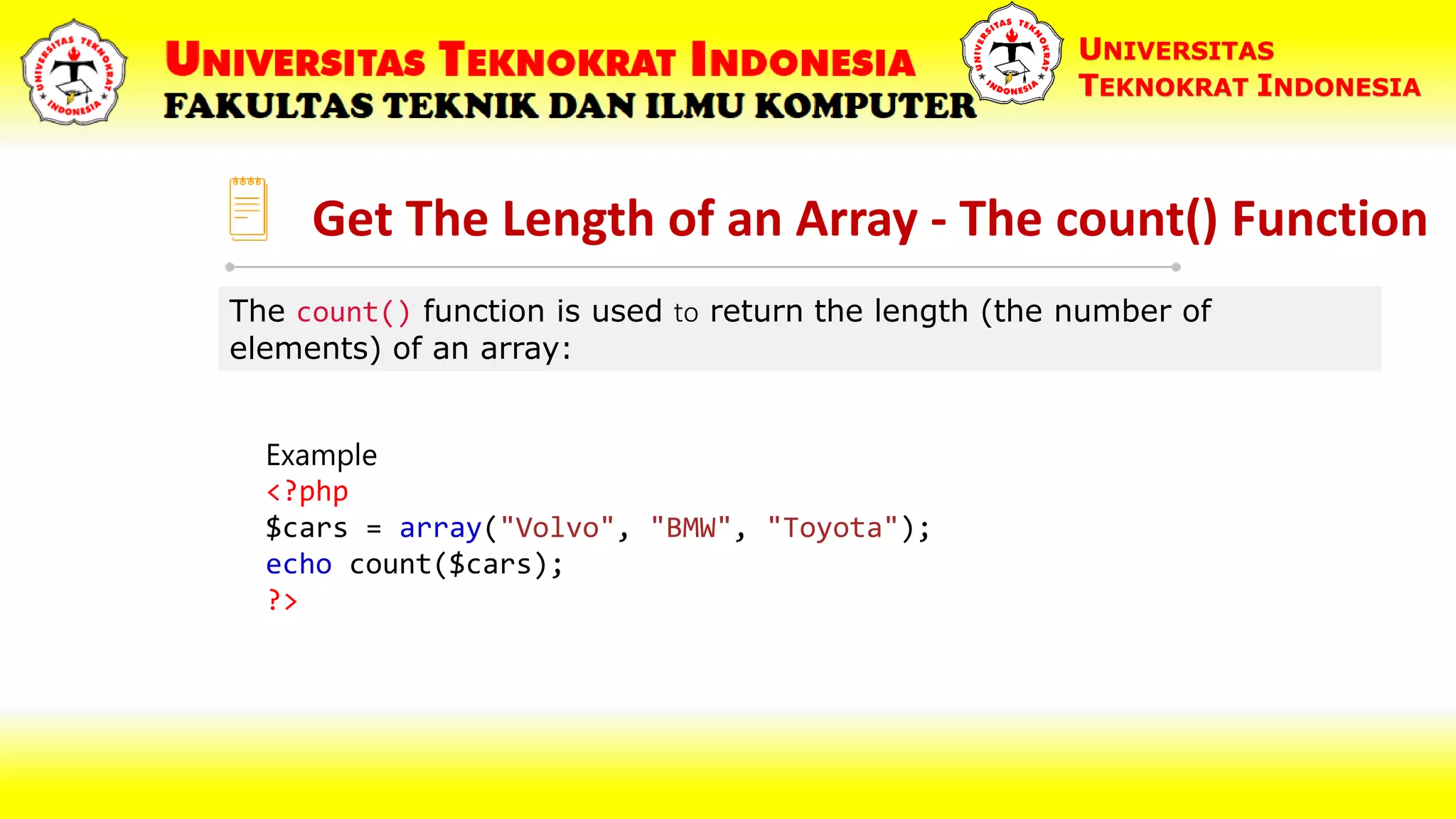 Get The Length of an Array - The count() Function UNIVERSITAS TEKNOKRAT INDONESIA The count() function is used to return the length (the number of elements) of an array: Example <?php $cars = array("Volvo", "BMW", "Toyota"); echo count($cars); ?> 
