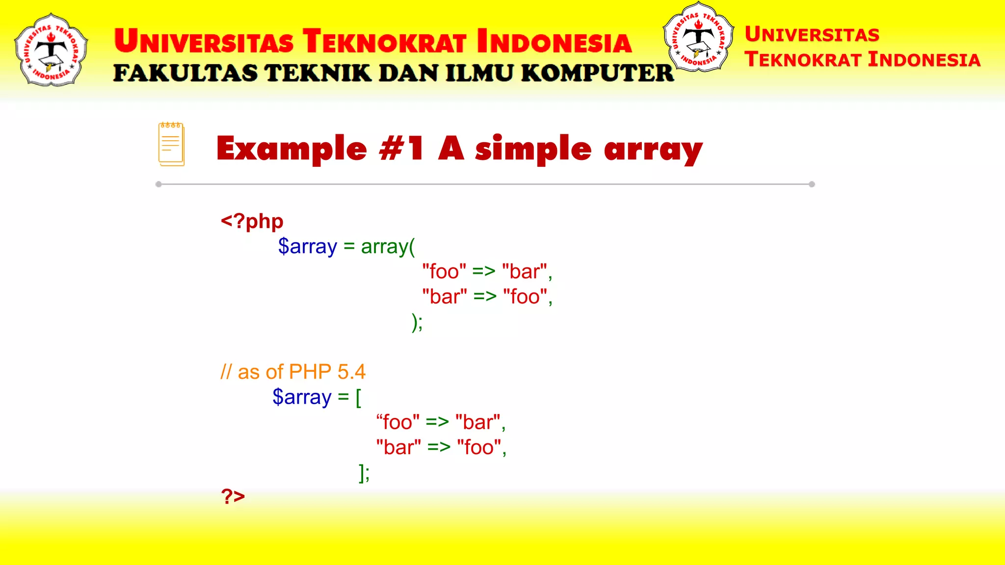 Example #1 A simple array UNIVERSITAS TEKNOKRAT INDONESIA <?php $array = array( "foo" => "bar", "bar" => "foo", ); // as of PHP 5.4 $array = [ “foo" => "bar", "bar" => "foo", ]; ?> 