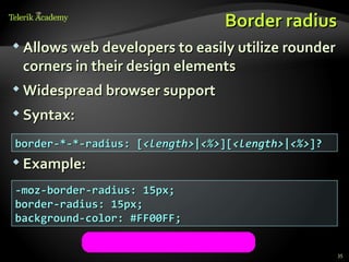 Border radius
 Allows web developers to easily utilize rounder
 corners in their design elements
 Widespread browser support

 Syntax:

border-*-*-radius: [<length>|<%>][<length>|<%>]?
 Example:

-moz-border-radius: 15px;
border-radius: 15px;
background-color: #FF00FF;


                                                    35
 