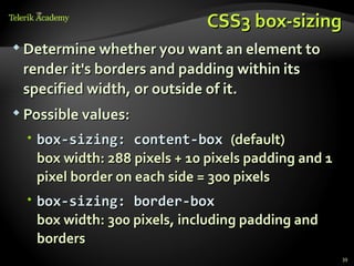 CSS3 box-sizing
 Determine whether you want an element to

 render it's borders and padding within its
 specified width, or outside of it.
 Possible values:

   box-sizing: content-box (default)
    box width: 288 pixels + 10 pixels padding and 1
    pixel border on each side = 300 pixels
   box-sizing: border-box
    box width: 300 pixels, including padding and
    borders
                                                      39
 