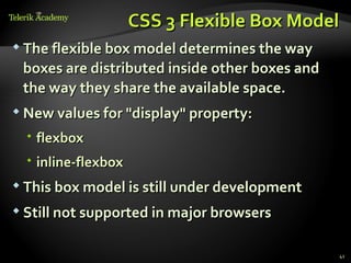 CSS 3 Flexible Box Model
 The flexible box model determines the way

 boxes are distributed inside other boxes and
 the way they share the available space.
 New values for "display" property:

   flexbox
   inline-flexbox
 This box model is still under development

 Still not supported in major browsers


                                                41
 