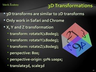 3D Transformations
 3D transforms are similar to 2D transforms

 Only work in Safari and Chrome

 X, Y and Z transformation

   transform: rotateX(180deg);
   transform: rotateY(180deg);
   transform: rotateZ(180deg);
   perspective: 800;
   perspective-origin: 50% 100px;
   translate3d, scale3d
                                               49
 