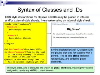 Syntax of Classes and IDs
CSS style declarations for classes and IDs may be placed in internal
and/or external style sheets. Here we're using an internal style sheet:
<style type="text/css">
#headline {
text-align: center;
}
.summary {
font-style: italic;
}
</style>
...
<h1 id="headline">Big News!</h1>
<p class="summary">This is the text
of the story summary. It should
be shown in italics.</p>
<p>This is the main story text. It
has no special styling yet.</p>
Styling declarations for IDs begin with
the pound sign and for classes with a
period. The id and class attribute,
respectively, are added to page
elements.
The style, class, and id attributes are known as global attributes, meaning they can be
assigned to nearly any XHTML content element.
 