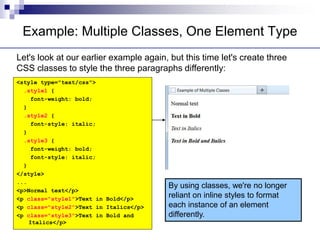 Example: Multiple Classes, One Element Type
Let's look at our earlier example again, but this time let's create three
CSS classes to style the three paragraphs differently:
<style type="text/css">
.style1 {
font-weight: bold;
}
.style2 {
font-style: italic;
}
.style3 {
font-weight: bold;
font-style: italic;
}
</style>
...
<p>Normal text</p>
<p class="style1">Text in Bold</p>
<p class="style2">Text in Italics</p>
<p class="style3">Text in Bold and
Italics</p>
By using classes, we're no longer
reliant on inline styles to format
each instance of an element
differently.
 