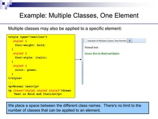 Example: Multiple Classes, One Element
Multiple classes may also be applied to a specific element:
<style type="text/css">
.style1 {
font-weight: bold;
}
.style2 {
font-style: italic;
}
.style3 {
color: green;
}
</style>
...
<p>Normal text</p>
<p class="style1 style2 style3">Green
Text in Bold and Italics</p>
We place a space between the different class names. There's no limit to the
number of classes that can be applied to an element.
 