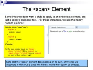 The <span> Element
Sometimes we don't want a style to apply to an entire text element, but
just a specific subset of text. For these instances, we use the handy
<span> element:
Note that the <span> element does nothing on its own. Only once we
associate it with a CSS class will the text inside the <span> be affected.
<style type="text/css">
.style1 {
color: blue;
}
.style2 {
color: green;
}
</style>
...
<p>We can write text in <span
class="style1">blue</span> or
<span class="style2">green</span>
or any other color.</p>
 