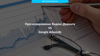 ПРОГНОЗИРОВАНИЕ
Прогнозирование Яндекс.Директа
VS
Google Adwords
 
