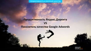 ПРОДУКТИВНОСТЬ И КРИТЕРИЙ КАЧЕСТВА
Продуктивность Яндекс.Директа
VS
Показатель качества Google Adwords
 