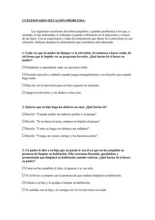 CUESTIONARIO SITUACIÓN-PROBLEMA-


        Las siguientes cuestiones describen pequeños y grandes problemas a los que, a
menudo, te has enfrentado, te enfrentas o puedes enfrentarte en la educación y crianza
de tus hijos. Usa tu experiencia y rodea la contestación que darías tú si estuvieses en esa
situación. Subraya después la contestación que consideras más adecuada.


1. Cada vez que la madre de Quique ve la televisión, él comienza a hacer ruido, de
tal forma que le impide ver su programa favorito. ¿Qué harías tú si fueses su
madre?

  Enfadarme y reprenderle cada vez que hace ruido.

  Prestarle atención y alabarle cuando juegue tranquilamente y no hacerle caso cuando
haga ruido.

  Dejo de ver la televisión pues mi hijo requiere mi atención.

  Apago la televisión, y me dedico a otra cosa.



2. Quieres que tu hijo haga los deberes en casa. ¿Qué harías tú?

  Decirle: "Cuando acabes tus deberes podrás ir al parque".

  Decirle: "Si no haces la tarea, mañana no bajarás al parque".

  Decirle: "Como no hagas tus deberes me enfadaré".

  Decirle: "Venga, me siento contigo y los hacemos juntos".



3. Un padre le dice a su hija que no puede ir con él ya que no ha cumplido su
promesa de limpiar su habitación. Ella reacciona llorando, quejándose y
prometiendo que limpiará su habitación cuando vuelvan. ¿Qué harías tú si fueses
su padre?

  Como no ha cumplido el trato, la ignoras y te vas sólo.

  Te la llevas a comprar con la promesa de que mañana limpiará su habitación.

  Calmas a tu hija y le ayudas a limpiar su habitación.

  Te enfadas con tu hija y le castigas sin ver la televisión esa tarde.
 