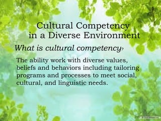 Cultural Competency
in a Diverse Environment
What is cultural competency?
The ability work with diverse values,
beliefs and behaviors including tailoring
programs and processes to meet social,
cultural, and linguistic needs.
 