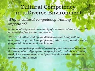 Cultural Competency
in a Diverse Environment
Why is cultural competency training
important?
In the relatively small community of Sundown M Ranch over 20
nationalities/races are represented.
We are all influenced by the dimensions we bring with us
wherever we go, such as profession, education, parental status,
geographic location and much more
Cultural competency is about learning from others who are not
the same, about dignity and respect for all, and about creating
workplace environments and practices that make differences
work to our advantage.
 