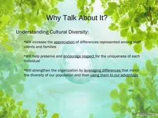 Why Talk About It?
Understanding Cultural Diversity:
•Will increase the appreciation of differences represented among staff,
clients and families
•Will help preserve and encourage respect for the uniqueness of each
individual
•Will strengthen the organization by leveraging differences that mirror
the diversity of our population and then using them to our advantage
 