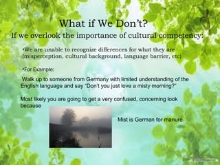 What if We Don’t?
If we overlook the importance of cultural competency:
•We are unable to recognize differences for what they are
(misperception, cultural background, language barrier, etc)
•For Example:
Mist is German for manure
Walk up to someone from Germany with limited understanding of the
English language and say “Don’t you just love a misty morning?”
Most likely you are going to get a very confused, concerning look
because
 