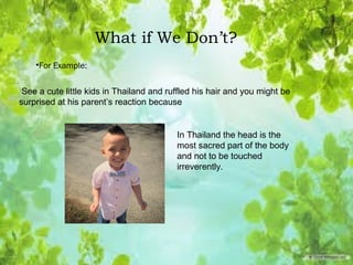 What if We Don’t?
•For Example:
In Thailand the head is the
most sacred part of the body
and not to be touched
irreverently.
See a cute little kids in Thailand and ruffled his hair and you might be
surprised at his parent’s reaction because
 