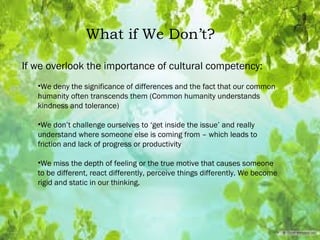 What if We Don’t?
If we overlook the importance of cultural competency:
•We deny the significance of differences and the fact that our common
humanity often transcends them (Common humanity understands
kindness and tolerance)
•We don’t challenge ourselves to ‘get inside the issue’ and really
understand where someone else is coming from – which leads to
friction and lack of progress or productivity
•We miss the depth of feeling or the true motive that causes someone
to be different, react differently, perceive things differently. We become
rigid and static in our thinking.
 