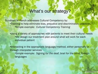 What’s our strategy?
Sundown M Ranch addresses Cultural Competency by:
•Training to help eliminate bias, prejudice and discriminatory practices
•Simple example: Cultural Competency Training
•Using a variety of approaches with patients to meet their cultural needs
•We design our treatment plan around what will work for each
individual patient
•Interacting in the appropriate language/method, either personally or
through interpreter services
•Simple example: Signing for the deaf, brail for the blind, foreign
languages
 