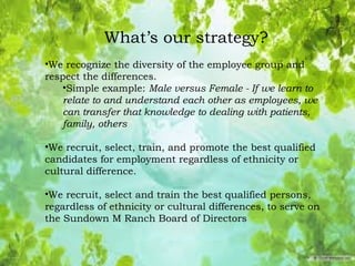 What’s our strategy?
•We recognize the diversity of the employee group and
respect the differences.
•Simple example: Male versus Female - If we learn to
relate to and understand each other as employees, we
can transfer that knowledge to dealing with patients,
family, others
•We recruit, select, train, and promote the best qualified
candidates for employment regardless of ethnicity or
cultural difference.
•We recruit, select and train the best qualified persons,
regardless of ethnicity or cultural differences, to serve on
the Sundown M Ranch Board of Directors
 