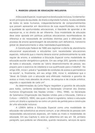 12
CURRÍCULO EM MOVIMENTO DA EDUCAÇÃO BÁSICA
EDUCAÇÃO ESPECIAL
1. MARCOS LEGAIS DE EDUCAÇÃO INCLUSIVA
AEducaçãoEspecial,naperspectivadaeducaçãoinclusiva,fundamenta-
se em princípios de equidade, de direito à dignidade humana, na educabilidade
de todos os seres humanos, independentemente de comprometimentos
que possam apresentar em decorrência de suas especificidades, no direito
à igualdade de oportunidades educacionais, à liberdade de aprender e de
expressar-se, e no direito de ser diferente. Essa modalidade de educação
deve estar apoiada em políticas públicas educacionais reconhecedoras da
diferença e da necessidade de condições distintas para a efetivação do
processo de ensino-aprendizagem de estudantes com deficiência, transtorno
global do desenvolvimento e altas habilidades/superdotação.
A Constituição Federal de 1988 veio legitimar a oferta de atendimento
educacional especializado a estudantes com necessidades educacionais
especiais, indicando que o mesmo deveria ocorrer preferencialmente na rede
regular de ensino, e estabelece a Educação Especial como modalidade de
educação escolar obrigatória e gratuita. Em seu artigo 205, garante o direito
de todos à educação, visando ao “pleno desenvolvimento da pessoa, seu
preparo para o exercício da cidadania e sua qualificação para o trabalho”. No
artigo 206, inciso I, prevê a “igualdade de condições de acesso e permanência
na escola”, e, finalmente, em seu artigo 208, inciso V, estabelece que o
“dever do Estado com a educação será efetivado mediante a garantia de
acesso a níveis mais elevados de ensino, de pesquisa e de criação artística,
segundo a capacidade de cada um”.
As determinações da Carta Magna respaldam a garantia de educação
para todos, conforme estabelecida na Declaração Universal dos Direitos
Humanos (Organização das Nações Unidas – ONU, 1948); na Declaração
de Salamanca (Organização das Nações Unidas para a Educação, Ciência e
Cultura – UNESCO, 1994), das quais o Brasil é signatário, reitera a educação
como um direito e apresenta-se como um ponto de partida para a construção
de uma educação inclusiva.
A LDBEN define a Educação Especial como uma modalidade de
educação não substitutiva ao ensino comum, a ser oferecida às pessoas com
necessidades educacionais especiais, em todos os níveis e modalidades da
educação. Em seu Capítulo V, esta Lei determina em seu art. 58, primeiro
parágrafo, que poderão ser oferecidos, quando necessário, serviços de apoio
 
