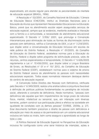 13
CURRÍCULO EM MOVIMENTO DA EDUCAÇÃO BÁSICA
EDUCAÇÃO ESPECIAL
especializado, em escola regular para atender as peculiaridades da clientela
de educação especial (BRASIL, 1996).
A Resolução nº 02/2001, do Conselho Nacional de Educação / Câmara
de Educação Básica (CNE/CEB), institui as Diretrizes Nacionais para a
Educação de Alunos que Apresentem Necessidades Educacionais na Educação
Básica, prevê que no atendimento escolar sejam assegurados serviços de
educação especial, sempre que se evidencie, mediante avaliação e interação
com a família e a comunidade, a necessidade de atendimento educacional
especializado. O Decreto nº 3.956/ 2001, que promulga a Convenção
Interamericana para eliminação de todas as formas de discriminação contra
pessoas com deficiência, ratifica a Convenção da OEA, a Lei nº 3.218/2003,
que dispõe sobre a Universalização da Educação Inclusiva em escolas da
rede pública do Distrito Federal; a Resolução nº 01/2005, do Conselho
de Educação do Distrito Federal, estabelece normas para a Educação do
Distrito, Federal e dispõe sobre programa de estimulação precoce, salas de
recursos, centros especializados e temporalidade; O Decreto nº 5.626/2005
regulamenta a Lei nº 10.436/2002, que dispõe sobre a Língua Brasileira
de Sinais; as Resoluções nº 01 e nº 10/ 2012, do Conselho de Educação
do Distrito Federal (CEDF), estabelecem normas para o sistema de ensino
do Distrito Federal acerca do atendimento às pessoas com necessidades
educacionais especiais. Todos esses normativos merecem destaque dentro
do cenário da educação especial.
A Convenção Sobre Direitos das Pessoas com Deficiência, ratificada
pelo Decreto nº 6.949/2009, realiza uma análise sobre a conjuntura favorável
à definição de políticas públicas fundamentadas no paradigma de inclusão
social, alterando o conceito de deficiência. Neste normativo, “pessoas com
deficiência são aquelas que têm impedimentos de longo prazo de natureza
física, mental, intelectual ou sensorial, que, em interação com diversas
barreiras, podem construir sua participação plena e efetiva na sociedade em
igualdade de condições com as demais pessoas” (CORDE, 2008a, p. 27).
Esse documento também preconiza o direito da pessoa com deficiência à
educação por meio do acesso e da permanência em um sistema educacional
inclusivo em todos os níveis, bem como assegura o aprendizado ao longo de
toda a vida.
A Política Nacional de Educação Especial na Perspectiva da Educação
Inclusiva foi configurada como uma série histórica de intenções, ações e
 