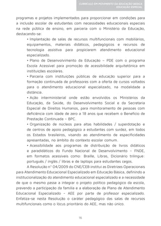 16
CURRÍCULO EM MOVIMENTO DA EDUCAÇÃO BÁSICA
EDUCAÇÃO ESPECIAL
programas e projetos implementados para proporcionar em condições para
a inclusão escolar de estudantes com necessidades educacionais especiais
na rede pública de ensino, em parceria com o Ministério da Educação,
destacando-se:
•	Implantação de salas de recursos multifuncionais com mobiliários,
equipamentos, materiais didáticos, pedagógicos e recursos de
tecnologia assistiva para propiciarem atendimento educacional
especializado.
•	Plano de Desenvolvimento da Educação – PDE com o programa
Escola Acessível para promoção de acessibilidade arquitetônica em
instituições escolares.
•	Parceria com instituições públicas de educação superior para a
formação continuada de professores com a oferta de cursos voltados
para o atendimento educacional especializado, na modalidade a
distância.
•	Ação interministerial onde estão envolvidos os Ministérios da
Educação, da Saúde, do Desenvolvimento Social e da Secretaria
Especial de Direitos Humanos, para monitoramento de pessoas com
deficiência com idade de zero a 18 anos que recebem o Benefício de
Prestação Continuada – BPC.
•	Organização de núcleos para altas habilidades / superdotação e
de centros de apoio pedagógico a estudantes com surdez, em todos
os Estados brasileiros, visando ao atendimento de especificidades
apresentadas, no âmbito do contexto escolar comum.
•	Acessibilidade aos programas de distribuição de livros didáticos
e paradidáticos do Fundo Nacional de Desenvolvimento – FNDE,
em formatos acessíveis como: Braille, Libras, Dicionário trilíngue:
português / inglês / libras e de laptops para estudantes cegos.
A Resolução nº 04/2009 do CNE/CEB institui as Diretrizes Operacionais
para Atendimento Educacional Especializado em Educação Básica, definindo a
institucionalização do atendimento educacional especializado e a necessidade
de que o mesmo passe a integrar o projeto político pedagógico da escola,
prevendo a participação da família e a elaboração de Plano de Atendimento
Educacional Especializado - AEE por parte de professor especializado.
Enfatiza-se nesta Resolução o caráter pedagógico das salas de recursos
multifuncionais como o lócus prioritário do AEE, mas não único.
 