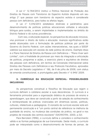 17
CURRÍCULO EM MOVIMENTO DA EDUCAÇÃO BÁSICA
EDUCAÇÃO ESPECIAL
A Lei nº 12.764/2012 institui a Política Nacional de Proteção dos
Direitos da Pessoa com Transtorno do Espectro Autista dispondo em seu
artigo 2º que pessoa com transtorno do espectro autista é considerada
pessoa com deficiência, para todos os efeitos legais.
A Lei nº 5.016/2013 estabelece diretrizes e parâmetros para
desenvolvimento de políticas públicas educacionais voltadas à educação
bilíngue para surdos, a serem implantadas e implementadas no âmbito do
Distrito Federal e dá outras providências.
	 Com isso, a educação especial, na perspectiva de educação inclusiva,
visa promover o direito de todos à educação. Avanços significativos estão
sendo alcançados com a formulação de políticas públicas por parte do
Governo do Distrito Federal, com ações intersecretarias, nas quais a SEEDF
viabiliza sua execução em escolas da rede pública de ensino. Exemplo disso
é o Plano Nacional de Direitos da Pessoa com Deficiência – “Plano Viver sem
Limites”, com a finalidade de promover por meio da integração e articulação
de políticas, programas e ações, o exercício pleno e equitativo de direitos
das pessoas com deficiência, em termos da Convenção Internacional sobre
Direitos das Pessoas com Deficiência e seu Protocolo Facultativo, aprovados
por meio do Decreto Legislativo n° 186, de 9 de julho de 2008, com status
de emenda constitucional, e promulgados pelo Decreto nº 6.949/ 2009.
2. CURRÍCULO DA EDUCAÇÃO ESPECIAL: POSSIBILIDADES
INCLUSIVAS
As perspectivas conceitual e filosófica de Educação que regem o
currículo definem o cotidiano escolar e suas decorrências. O currículo é a
ferramenta primordial para a organização didática do processo de ensino e
aprendizagem, que deve ser construído a partir da seleção do conhecimento
e reinterpretação de práticas vivenciadas em dinâmicas sociais, políticas,
culturais, intelectuais e pedagógicas. O conceito de currículo escolar está em
permanente construção e é “um ponto central de referência na melhoria da
qualidade do ensino, na mudança das condições da prática, no geral e nos
projetos de inovação dos centros escolares” (SACRISTÁN, 2000, p.32).
Para Bernstein (1996), o currículo define e considera o conhecimento
válido e as formas pedagógicas de sua transmissão. Deste modo, o currículo
pode ser interpretado como o desenvolvimento de formas de pensar, de
 