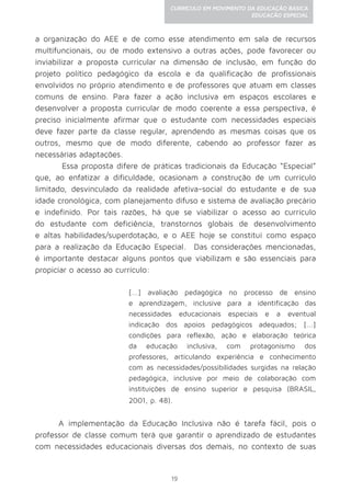 19
CURRÍCULO EM MOVIMENTO DA EDUCAÇÃO BÁSICA
EDUCAÇÃO ESPECIAL
a organização do AEE e de como esse atendimento em sala de recursos
multifuncionais, ou de modo extensivo a outras ações, pode favorecer ou
inviabilizar a proposta curricular na dimensão de inclusão, em função do
projeto político pedagógico da escola e da qualificação de profissionais
envolvidos no próprio atendimento e de professores que atuam em classes
comuns de ensino. Para fazer a ação inclusiva em espaços escolares e
desenvolver a proposta curricular de modo coerente a essa perspectiva, é
preciso inicialmente afirmar que o estudante com necessidades especiais
deve fazer parte da classe regular, aprendendo as mesmas coisas que os
outros, mesmo que de modo diferente, cabendo ao professor fazer as
necessárias adaptações.
Essa proposta difere de práticas tradicionais da Educação “Especial”
que, ao enfatizar a dificuldade, ocasionam a construção de um currículo
limitado, desvinculado da realidade afetiva-social do estudante e de sua
idade cronológica, com planejamento difuso e sistema de avaliação precário
e indefinido. Por tais razões, há que se viabilizar o acesso ao currículo
do estudante com deficiência, transtornos globais de desenvolvimento
e altas habilidades/superdotação, e o AEE hoje se constitui como espaço
para a realização da Educação Especial. Das considerações mencionadas,
é importante destacar alguns pontos que viabilizam e são essenciais para
propiciar o acesso ao currículo:
[...] avaliação pedagógica no processo de ensino
e aprendizagem, inclusive para a identificação das
necessidades educacionais especiais e a eventual
indicação dos apoios pedagógicos adequados; [...]
condições para reflexão, ação e elaboração teórica
da educação inclusiva, com protagonismo dos
professores, articulando experiência e conhecimento
com as necessidades/possibilidades surgidas na relação
pedagógica, inclusive por meio de colaboração com
instituições de ensino superior e pesquisa (BRASIL,
2001, p. 48).
A implementação da Educação Inclusiva não é tarefa fácil, pois o
professor de classe comum terá que garantir o aprendizado de estudantes
com necessidades educacionais diversas dos demais, no contexto de suas
 
