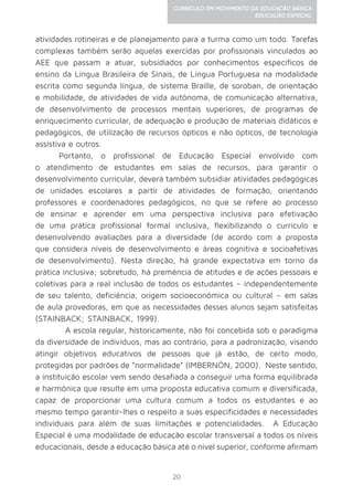 20
CURRÍCULO EM MOVIMENTO DA EDUCAÇÃO BÁSICA
EDUCAÇÃO ESPECIAL
atividades rotineiras e de planejamento para a turma como um todo. Tarefas
complexas também serão aquelas exercidas por profissionais vinculados ao
AEE que passam a atuar, subsidiados por conhecimentos específicos de
ensino da Língua Brasileira de Sinais, de Língua Portuguesa na modalidade
escrita como segunda língua, de sistema Braille, de soroban, de orientação
e mobilidade, de atividades de vida autônoma, de comunicação alternativa,
de desenvolvimento de processos mentais superiores, de programas de
enriquecimento curricular, de adequação e produção de materiais didáticos e
pedagógicos, de utilização de recursos ópticos e não ópticos, de tecnologia
assistiva e outros.
Portanto, o profissional de Educação Especial envolvido com
o atendimento de estudantes em salas de recursos, para garantir o
desenvolvimento curricular, deverá também subsidiar atividades pedagógicas
de unidades escolares a partir de atividades de formação, orientando
professores e coordenadores pedagógicos, no que se refere ao processo
de ensinar e aprender em uma perspectiva inclusiva para efetivação
de uma prática profissional formal inclusiva, flexibilizando o currículo e
desenvolvendo avaliações para a diversidade (de acordo com a proposta
que considera níveis de desenvolvimento e áreas cognitiva e socioafetivas
de desenvolvimento). Nesta direção, há grande expectativa em torno da
prática inclusiva; sobretudo, há premência de atitudes e de ações pessoais e
coletivas para a real inclusão de todos os estudantes – independentemente
de seu talento, deficiência, origem socioeconômica ou cultural – em salas
de aula provedoras, em que as necessidades desses alunos sejam satisfeitas
(STAINBACK; STAINBACK, 1999).
	 A escola regular, historicamente, não foi concebida sob o paradigma
da diversidade de indivíduos, mas ao contrário, para a padronização, visando
atingir objetivos educativos de pessoas que já estão, de certo modo,
protegidas por padrões de “normalidade” (IMBERNÓN, 2000). Neste sentido,
a instituição escolar vem sendo desafiada a conseguir uma forma equilibrada
e harmônica que resulte em uma proposta educativa comum e diversificada,
capaz de proporcionar uma cultura comum a todos os estudantes e ao
mesmo tempo garantir-lhes o respeito a suas especificidades e necessidades
individuais para além de suas limitações e potencialidades. A Educação
Especial é uma modalidade de educação escolar transversal a todos os níveis
educacionais, desde a educação básica até o nível superior, conforme afirmam
 