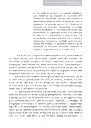 22
CURRÍCULO EM MOVIMENTO DA EDUCAÇÃO BÁSICA
EDUCAÇÃO ESPECIAL
A estruturação do currículo e da proposta pedagógica,
para atender às especificidades dos estudantes com
necessidades educacionais especiais, deve observar a
necessidade constante de revisão e adequação à prática
pedagógica nos seguintes aspectos: I - introdução ou
eliminação de conteúdos, considerando a condição
individual do estudante; II - modificação metodológica dos
procedimentos, da organização didática e da introdução
de métodos; III - flexibilização da carga horária e da
temporalidade, para desenvolvimento dos conteúdos e
realização das atividades; IV - avaliação e promoção com
critérios diferenciados, em consonância com a proposta
pedagógica da instituição educacional, respeitada a
frequência obrigatória (DISTRITO FEDERAL, 2012).
	 Por essa razão, é importante reafirmar que o currículo do estudante
do ensino público, alvo da Educação Especial, deve ser o mesmo da
modalidade de ensino em que o mesmo está matriculado, mas com devidas
adequações. Neste mesmo viés, Moreira e Baumel (2001) consideram que o
currículo deve ser repensado no sentido de favorecer uma inclusão real, em
um atendimento público de qualidade. Para tanto, as adaptações curriculares
não podem reproduzir um currículo de segunda categoria.
Nesse contexto, constitui-se como possibilidade educacional para atuar
na facilitação da aprendizagem um currículo dinâmico, alterável, acessível
e passível de ampliação. Ou seja, compatível com diversas necessidades
de estudantes e, por isso mesmo, capaz de atender efetivamente a todos,
respeitando e valorizando a diversidade.
As adequações curriculares propriamente ditas são compreendidas
como um conjunto de modificações do planejamento, objetivos, atividades
e formas de avaliação no currículo como um todo, ou em aspectos dele,
para acomodar estudantes com necessidades especiais. A realização de
adequações curriculares é o caminho para o atendimento a necessidades
específicas de aprendizagem. No entanto, identificar essas “necessidades”
requer que os sistemas educacionais modifiquem não apenas suas atitudes e
expectativas em relação a esses alunos, mas que se organizem para construir
uma real escola para todos e que dê conta dessas especificidades. A
 