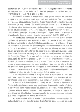 24
CURRÍCULO EM MOVIMENTO DA EDUCAÇÃO BÁSICA
EDUCAÇÃO ESPECIAL
acadêmico em diversas disciplinas, terão de se sujeitar simultaneamente
às mesmas disciplinas durante o mesmo período de tempo escolar”
(FORMOSINHO; MACHADO, 2008, p. 16).
Diferenciar o ensino é desenvolver uma gestão flexível de currículo
em que adequações curriculares, currículos alternativos ou funcionais sejam
previstos. As adequações curriculares, de acordo com Parâmetros Curriculares
Nacionais (PCNs), podem ser compreendidas como: “[...] estratégias e
critérios de situação docente, admitindo decisões que oportunizam adequar
a ação educativa escolar às maneiras peculiares de aprendizagem dos alunos,
considerando que o processo de ensino-aprendizagem pressupõe atender à
diversificação de necessidades dos alunos na escola” (BRASIL,1998, p.15).
Os conteúdos elencados em cada etapa da Educação Básica devem
também ser previstos para estudantes com deficiência, transtorno global
de desenvolvimento e altas habilidades/superdotação. No entanto, há que
se considerar o processo de aprendizagem e desenvolvimento em que se
encontra o estudante. Isso significa dizer que as adequações curriculares
devem ser previstas como forma de respeito a condições particulares desses
estudantes, mediante estratégias e critérios de acessibilidade ao Currículo
de Educação Básica. Com uma prática que se concretize em análise de
adequação de objetivos propostos, em adoção de metodologias distintas,
em uso de recursos humanos, didáticos e tecnológicos, em alternativas de
tempo e espaço adequadas para que estudantes exerçam de fato o direito
de aprender com igualdade de condições e oportunidades. Esse conjunto
de ações poderá beneficiar toda a turma, oportunizando enriquecimento de
relações e práticas de atitudes de solidariedade e cooperação.
A instituição educacional é o espaço onde a diversidade e a inclusão
se tornam reais e se materializam a partir de relações que acontecem e são
partilhadas entre todos os segmentos que compõem a comunidade escolar.
A LDBEN nº 9.394/96(BRASIL, 1996) em seu capítulo V, consolida a
Educação Especial como sendo uma modalidade de educação escolar ofertada
a estudantes com necessidades educacionais especiais. Nesse contexto,
propõe a adequação curricular como uma resposta a demandas apresentadas
em virtude de dificuldades, homogeneização da ação pedagógica e rigidez
que ainda se apresentam dentro do currículo.
As estratégias de adequação curricular dependerão de necessidades de
cada estudante e suas características, diversificando-se ao longo do percurso
 