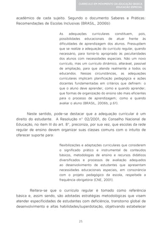 25
CURRÍCULO EM MOVIMENTO DA EDUCAÇÃO BÁSICA
EDUCAÇÃO ESPECIAL
acadêmico de cada sujeito. Segundo o documento Saberes e Práticas:
Recomendações de Escolas Inclusivas (BRASIL, 2006b):
As adequações curriculares constituem, pois,
possibilidades educacionais de atuar frente às
dificuldades de aprendizagem dos alunos. Pressupõem
que se realize a adequação do currículo regular, quando
necessário, para torná-lo apropriado às peculiaridades
dos alunos com necessidades especiais. Não um novo
currículo, mas um currículo dinâmico, alterável, passível
de ampliação, para que atenda realmente a todos os
educandos. Nessas circunstâncias, as adequações
curriculares implicam planificação pedagógica e ações
docentes fundamentadas em critérios que definem: o
que o aluno deve aprender; como e quando aprender;
que formas de organização do ensino são mais eficientes
para o processo de aprendizagem; como e quando
avaliar o aluno (BRASIL, 2006b, p.61).
Neste sentido, pode-se destacar que a adequação curricular é um
direito do estudante. A Resolução nº 02/2001, do Conselho Nacional de
Educação, no item III do art. 8º, preconiza, por sua vez, que escolas da rede
regular de ensino devem organizar suas classes comuns com o intuito de
oferecer suporte para:
flexibilizações e adaptações curriculares que considerem
o significado prático e instrumental de conteúdos
básicos, metodologias de ensino e recursos didáticos
diversificados e processos de avaliação adequados
ao desenvolvimento de estudantes que apresentam
necessidades educacionais especiais, em consonância
com o projeto pedagógico da escola, respeitada a
frequência obrigatória (CNE, 2001).
	Reitera-se que o currículo regular é tomado como referência
básica e, assim sendo, são adotadas estratégias metodológicas que visem
atender especificidades de estudantes com deficiência, transtorno global de
desenvolvimento e altas habilidades/superdotação, objetivando estabelecer
 