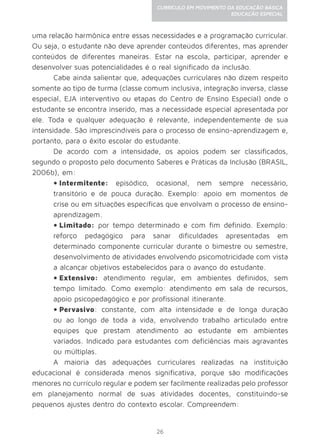 26
CURRÍCULO EM MOVIMENTO DA EDUCAÇÃO BÁSICA
EDUCAÇÃO ESPECIAL
uma relação harmônica entre essas necessidades e a programação curricular.
Ou seja, o estudante não deve aprender conteúdos diferentes, mas aprender
conteúdos de diferentes maneiras. Estar na escola, participar, aprender e
desenvolver suas potencialidades é o real significado da inclusão.
Cabe ainda salientar que, adequações curriculares não dizem respeito
somente ao tipo de turma (classe comum inclusiva, integração inversa, classe
especial, EJA interventivo ou etapas do Centro de Ensino Especial) onde o
estudante se encontra inserido, mas a necessidade especial apresentada por
ele. Toda e qualquer adequação é relevante, independentemente de sua
intensidade. São imprescindíveis para o processo de ensino-aprendizagem e,
portanto, para o êxito escolar do estudante.
De acordo com a intensidade, os apoios podem ser classificados,
segundo o proposto pelo documento Saberes e Práticas da Inclusão (BRASIL,
2006b), em:
•	Intermitente: episódico, ocasional, nem sempre necessário,
transitório e de pouca duração. Exemplo: apoio em momentos de
crise ou em situações específicas que envolvam o processo de ensino-
aprendizagem.
•	Limitado: por tempo determinado e com fim definido. Exemplo:
reforço pedagógico para sanar dificuldades apresentadas em
determinado componente curricular durante o bimestre ou semestre,
desenvolvimento de atividades envolvendo psicomotricidade com vista
a alcançar objetivos estabelecidos para o avanço do estudante.
•	Extensivo: atendimento regular, em ambientes definidos, sem
tempo limitado. Como exemplo: atendimento em sala de recursos,
apoio psicopedagógico e por profissional itinerante.
•	Pervasivo: constante, com alta intensidade e de longa duração
ou ao longo de toda a vida, envolvendo trabalho articulado entre
equipes que prestam atendimento ao estudante em ambientes
variados. Indicado para estudantes com deficiências mais agravantes
ou múltiplas.
A maioria das adequações curriculares realizadas na instituição
educacional é considerada menos significativa, porque são modificações
menores no currículo regular e podem ser facilmente realizadas pelo professor
em planejamento normal de suas atividades docentes, constituindo-se
pequenos ajustes dentro do contexto escolar. Compreendem:
 