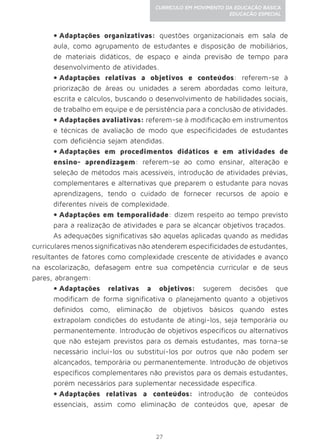 27
CURRÍCULO EM MOVIMENTO DA EDUCAÇÃO BÁSICA
EDUCAÇÃO ESPECIAL
•	Adaptações organizativas: questões organizacionais em sala de
aula, como agrupamento de estudantes e disposição de mobiliários,
de materiais didáticos, de espaço e ainda previsão de tempo para
desenvolvimento de atividades.
•	Adaptações relativas a objetivos e conteúdos: referem-se à
priorização de áreas ou unidades a serem abordadas como leitura,
escrita e cálculos, buscando o desenvolvimento de habilidades sociais,
de trabalho em equipe e de persistência para a conclusão de atividades.
•	Adaptações avaliativas: referem-se à modificação em instrumentos
e técnicas de avaliação de modo que especificidades de estudantes
com deficiência sejam atendidas.
•	Adaptações em procedimentos didáticos e em atividades de
ensino- aprendizagem: referem-se ao como ensinar, alteração e
seleção de métodos mais acessíveis, introdução de atividades prévias,
complementares e alternativas que preparem o estudante para novas
aprendizagens, tendo o cuidado de fornecer recursos de apoio e
diferentes níveis de complexidade.
•	Adaptações em temporalidade: dizem respeito ao tempo previsto
para a realização de atividades e para se alcançar objetivos traçados.
As adequações significativas são aquelas aplicadas quando as medidas
curriculares menos significativas não atenderem especificidades de estudantes,
resultantes de fatores como complexidade crescente de atividades e avanço
na escolarização, defasagem entre sua competência curricular e de seus
pares, abrangem:
•	Adaptações relativas a objetivos: sugerem decisões que
modificam de forma significativa o planejamento quanto a objetivos
definidos como, eliminação de objetivos básicos quando estes
extrapolam condições do estudante de atingi-los, seja temporária ou
permanentemente. Introdução de objetivos específicos ou alternativos
que não estejam previstos para os demais estudantes, mas torna-se
necessário incluí-los ou substituí-los por outros que não podem ser
alcançados, temporária ou permanentemente. Introdução de objetivos
específicos complementares não previstos para os demais estudantes,
porém necessários para suplementar necessidade específica.
•	Adaptações relativas a conteúdos: introdução de conteúdos
essenciais, assim como eliminação de conteúdos que, apesar de
 