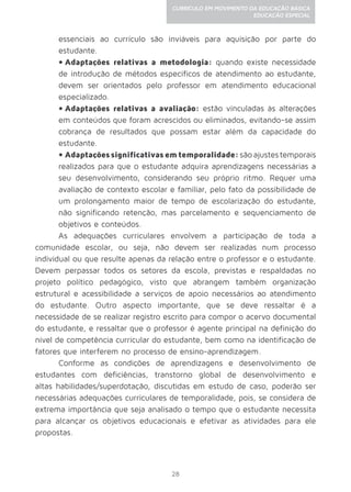 28
CURRÍCULO EM MOVIMENTO DA EDUCAÇÃO BÁSICA
EDUCAÇÃO ESPECIAL
essenciais ao currículo são inviáveis para aquisição por parte do
estudante.
•	Adaptações relativas a metodologia: quando existe necessidade
de introdução de métodos específicos de atendimento ao estudante,
devem ser orientados pelo professor em atendimento educacional
especializado.
•	Adaptações relativas a avaliação: estão vinculadas às alterações
em conteúdos que foram acrescidos ou eliminados, evitando-se assim
cobrança de resultados que possam estar além da capacidade do
estudante.
•	Adaptaçõessignificativasemtemporalidade:sãoajustestemporais
realizados para que o estudante adquira aprendizagens necessárias a
seu desenvolvimento, considerando seu próprio ritmo. Requer uma
avaliação de contexto escolar e familiar, pelo fato da possibilidade de
um prolongamento maior de tempo de escolarização do estudante,
não significando retenção, mas parcelamento e sequenciamento de
objetivos e conteúdos.
As adequações curriculares envolvem a participação de toda a
comunidade escolar, ou seja, não devem ser realizadas num processo
individual ou que resulte apenas da relação entre o professor e o estudante.
Devem perpassar todos os setores da escola, previstas e respaldadas no
projeto político pedagógico, visto que abrangem também organização
estrutural e acessibilidade a serviços de apoio necessários ao atendimento
do estudante. Outro aspecto importante, que se deve ressaltar é a
necessidade de se realizar registro escrito para compor o acervo documental
do estudante, e ressaltar que o professor é agente principal na definição do
nível de competência curricular do estudante, bem como na identificação de
fatores que interferem no processo de ensino-aprendizagem.
Conforme as condições de aprendizagens e desenvolvimento de
estudantes com deficiências, transtorno global de desenvolvimento e
altas habilidades/superdotação, discutidas em estudo de caso, poderão ser
necessárias adequações curriculares de temporalidade, pois, se considera de
extrema importância que seja analisado o tempo que o estudante necessita
para alcançar os objetivos educacionais e efetivar as atividades para ele
propostas.
 