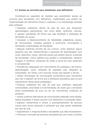 29
CURRÍCULO EM MOVIMENTO DA EDUCAÇÃO BÁSICA
EDUCAÇÃO ESPECIAL
2.1 Acesso ao currículo para estudantes com deficiência
Constituem-se sugestões de medidas que possibilitam acesso ao
currículo para estudantes com deficiência, modificações que podem ser
implementadas em elementos físicos e materiais e na metodologia utilizada
pelo professor:
•	Organizar ambientes dentro de sala de aula que favoreçam
aprendizagens significativas, tais como ateliê, cantinhos, oficinas,
e agrupar estudantes de forma que seja facilitada a realização de
atividades em grupo.
•	Favorecer o desenvolvimento de habilidades adaptativas sociais,
de comunicação, cuidados pessoais e autonomia, encorajando e
facilitando a participação do estudante.
•	Adequar materiais escritos de uso comum, como destacar alguns
aspectos que são imprescindíveis à aquisição de aprendizagem com
cores, desenhos, traços, cobrindo partes que podem desviar a atenção
de estudantes; incluir gráficos que ajudem a compreensão; destacar
imagens e modificar conteúdos de modo a torná-los mais acessíveis
à compreensão.
•	Providenciar adequação em instrumentos de avaliação e de ensino-
aprendizagem, como utilização de avaliação oral, adaptada ao
computador, em fichas, com recursos visuais que apoiem a escrita.
•	Utilizar tecnologias de comunicação aumentativa para estudantes
que não a realizam de forma oral e softwares educativos para os que
necessitarem desse apoio pedagógico.
•	Propiciar ambientes em sala de aula que viabilizem adequada
luminosidade, sonoridade e movimentação, de modo que o estudante
tenha possibilidade de ouvir ou de ver movimentos orofaciais do
professor.
•	Utilizar sistemas alternativos de comunicação adaptado como Braille,
textos ampliados e textos escritos com elementos e ilustrações táteis.
•	Explanar verbalmente e utilizar o acompanhamento de recursos
visuais para tornar acessível o conteúdo que está sendo trabalhado
em sala de aula.
•	Disponibilizar a máquina Braille a estudantes que dela necessitarem.
•	Promover a remoção de barreiras arquitetônicas com vistas a facilitar
 