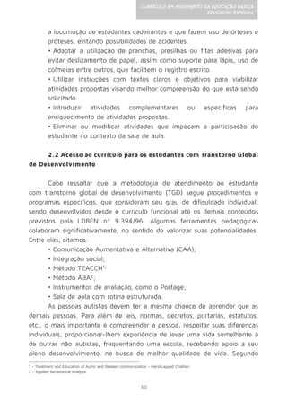 30
CURRÍCULO EM MOVIMENTO DA EDUCAÇÃO BÁSICA
EDUCAÇÃO ESPECIAL
a locomoção de estudantes cadeirantes e que fazem uso de órteses e
próteses, evitando possibilidades de acidentes.
•	Adaptar a utilização de pranchas, presilhas ou fitas adesivas para
evitar deslizamento de papel, assim como suporte para lápis, uso de
colmeias entre outros, que facilitem o registro escrito.
•	Utilizar instruções com textos claros e objetivos para viabilizar
atividades propostas visando melhor compreensão do que está sendo
solicitado.
•	Introduzir atividades complementares ou específicas para
enriquecimento de atividades propostas.
•	Eliminar ou modificar atividades que impeçam a participação do
estudante no contexto da sala de aula.
2.2 Acesso ao currículo para os estudantes com Transtorno Global
de Desenvolvimento
Cabe ressaltar que a metodologia de atendimento ao estudante
com transtorno global de desenvolvimento (TGD) segue procedimentos e
programas específicos, que consideram seu grau de dificuldade individual,
sendo desenvolvidos desde o currículo funcional até os demais conteúdos
previstos pela LDBEN nº 9.394/96. Algumas ferramentas pedagógicas
colaboram significativamente, no sentido de valorizar suas potencialidades.
Entre elas, citamos:
•	Comunicação Aumentativa e Alternativa (CAA);
•	Integração social;
•	Método TEACCH1;
•	Método ABA2;
•	Instrumentos de avaliação, como o Portage;
•	Sala de aula com rotina estruturada.
As pessoas autistas devem ter a mesma chance de aprender que as
demais pessoas. Para além de leis, normas, decretos, portarias, estatutos,
etc., o mais importante é compreender a pessoa, respeitar suas diferenças
individuais, proporcionar-lhem experiência de levar uma vida semelhante à
de outras não autistas, frequentando uma escola, recebendo apoio a seu
pleno desenvolvimento, na busca de melhor qualidade de vida. Segundo
1 - Treatment and Education of Autist and Related communication - Handicapped Children
2 - Applied Behavioural Analysis
 