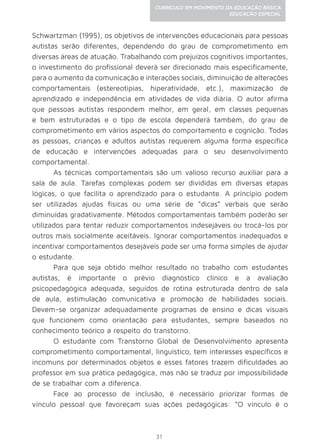 31
CURRÍCULO EM MOVIMENTO DA EDUCAÇÃO BÁSICA
EDUCAÇÃO ESPECIAL
Schwartzman (1995), os objetivos de intervenções educacionais para pessoas
autistas serão diferentes, dependendo do grau de comprometimento em
diversas áreas de atuação. Trabalhando com prejuízos cognitivos importantes,
o investimento do profissional deverá ser direcionado mais especificamente,
para o aumento da comunicação e interações sociais, diminuição de alterações
comportamentais (estereotipias, hiperatividade, etc.), maximização de
aprendizado e independência em atividades de vida diária. O autor afirma
que pessoas autistas respondem melhor, em geral, em classes pequenas
e bem estruturadas e o tipo de escola dependerá também, do grau de
comprometimento em vários aspectos do comportamento e cognição. Todas
as pessoas, crianças e adultos autistas requerem alguma forma específica
de educação e intervenções adequadas para o seu desenvolvimento
comportamental.
As técnicas comportamentais são um valioso recurso auxiliar para a
sala de aula. Tarefas complexas podem ser divididas em diversas etapas
lógicas, o que facilita o aprendizado para o estudante. A princípio podem
ser utilizadas ajudas físicas ou uma série de “dicas” verbais que serão
diminuídas gradativamente. Métodos comportamentais também poderão ser
utilizados para tentar reduzir comportamentos indesejáveis ou trocá-los por
outros mais socialmente aceitáveis. Ignorar comportamentos inadequados e
incentivar comportamentos desejáveis pode ser uma forma simples de ajudar
o estudante.
Para que seja obtido melhor resultado no trabalho com estudantes
autistas, é importante o prévio diagnóstico clínico e a avaliação
psicopedagógica adequada, seguidos de rotina estruturada dentro de sala
de aula, estimulação comunicativa e promoção de habilidades sociais.
Devem-se organizar adequadamente programas de ensino e dicas visuais
que funcionem como orientação para estudantes, sempre baseados no
conhecimento teórico a respeito do transtorno.
O estudante com Transtorno Global de Desenvolvimento apresenta
comprometimento comportamental, linguístico, tem interesses específicos e
incomuns por determinados objetos e esses fatores trazem dificuldades ao
professor em sua prática pedagógica, mas não se traduz por impossibilidade
de se trabalhar com a diferença.
Face ao processo de inclusão, é necessário priorizar formas de
vínculo pessoal que favoreçam suas ações pedagógicas: “O vínculo é o
 