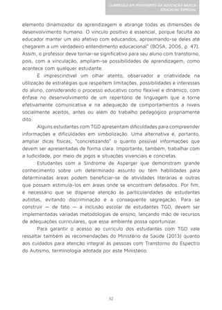 32
CURRÍCULO EM MOVIMENTO DA EDUCAÇÃO BÁSICA
EDUCAÇÃO ESPECIAL
elemento dinamizador da aprendizagem e abrange todas as dimensões de
desenvolvimento humano. O vínculo positivo é essencial, porque faculta ao
educador manter um elo afetivo com educandos, aproximando-se deles até
chegarem a um verdadeiro entendimento educacional” (BOSA, 2006, p. 47).
Assim, o professor deve tornar-se significativo para seu aluno com transtorno,
pois, com a vinculação, ampliam-se possibilidades de aprendizagem, como
acontece com qualquer estudante.
É imprescindível um olhar atento, observador e criatividade na
utilização de estratégias que respeitem limitações, possibilidades e interesses
do aluno, considerando o processo educativo como flexível e dinâmico, com
ênfase no desenvolvimento de um repertório de linguagem que a torne
efetivamente comunicativa e na adequação de comportamentos a níveis
socialmente aceitos, antes ou além do trabalho pedagógico propriamente
dito.
Alguns estudantes com TGD apresentam dificuldades para compreender
informações e dificuldades em simbolização. Uma alternativa é, portanto,
ampliar dicas físicas, “concretizando” o quanto possível informações que
devem ser apresentadas de forma clara. Importante, também, trabalhar com
a ludicidade, por meio de jogos e situações vivenciais e concretas.
Estudantes com a Síndrome de Asperger que demonstram grande
conhecimento sobre um determinado assunto ou têm habilidades para
determinadas áreas podem beneficiar-se de atividades literárias e outras
que possam estimulá-los em áreas onde se encontram defasados. Por fim,
é necessário que se dispense atenção às particularidades de estudantes
autistas, evitando discriminação e a consequente segregação. Para se
construir — de fato — a inclusão escolar de estudantes TGD, devem ser
implementadas variadas metodologias de ensino, lançando mão de recursos
de adequações curriculares, que esse ambiente possa oportunizar.
Para garantir o acesso ao currículo dos estudantes com TGD vale
ressaltar também as recomendações do Ministério da Saúde (2013) quanto
aos cuidados para atenção integral às pessoas com Transtorno do Espectro
do Autismo, terminologia adotada por este Ministério.
 