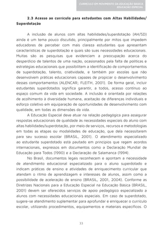 33
CURRÍCULO EM MOVIMENTO DA EDUCAÇÃO BÁSICA
EDUCAÇÃO ESPECIAL
2.3 Acesso ao currículo para estudantes com Altas Habilidades/
Superdotação
A inclusão de alunos com altas habilidades/superdotação (AH/SD)
ainda é um tema pouco discutido, principalmente por mitos que impedem
educadores de perceber com mais clareza estudantes que apresentam
características de superdotação e quais são suas necessidades educacionais.
Muitas são as pesquisas que evidenciam a preocupação acerca do
desperdício de talentos de uma nação, ocasionados pela falta de políticas e
estratégias educacionais que possibilitem a identificação de comportamentos
de superdotação, talento, criatividade, e também por escolas que não
desenvolvem práticas educacionais capazes de propiciar o desenvolvimento
desses comportamentos (ALENCAR; FLEITH, 2001). De forma geral, incluir
estudantes superdotados significa garantir, a todos, acesso contínuo ao
espaço comum da vida em sociedade. A inclusão é orientada por relações
de acolhimento à diversidade humana, aceitação de diferenças individuais e
esforço coletivo em equiparação de oportunidades de desenvolvimento com
qualidade, em todas as dimensões da vida.
A Educação Especial deve atuar na relação pedagógica para assegurar
respostas educacionais de qualidade às necessidades especiais do aluno com
altas habilidades/superdotação, por meio de serviços, recursos e metodologias
em todas as etapas ou modalidades de educação, que dela necessitarem
para seu sucesso escolar (BRASIL, 2001). O atendimento especializado
ao estudante superdotado está pautado em princípios que regem acordos
internacionais, expressos em documentos como a Declaração Mundial de
Educação para Todos (1990) e a Declaração de Salamanca (1994).
No Brasil, documentos legais reconhecem e apontam a necessidade
de atendimento educacional especializado para o aluno superdotado e
indicam práticas de ensino e atividades de enriquecimento curricular que
atendam o ritmo de aprendizagem e interesses de alunos, assim como a
possibilidade de aceleração de ensino (BRASIL, 2001, 2004). Conforme as
Diretrizes Nacionais para a Educação Especial na Educação Básica (BRASIL,
2001) devem ser oferecidos serviços de apoio pedagógico especializado a
alunos com necessidades educacionais especiais. Em caso de superdotado,
sugere-se atendimento suplementar para aprofundar e enriquecer o currículo
escolar, utilizando procedimentos, equipamentos e materiais específicos. O
 