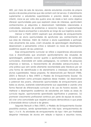 34
CURRÍCULO EM MOVIMENTO DA EDUCAÇÃO BÁSICA
EDUCAÇÃO ESPECIAL
AEE, por meio da sala de recursos, atende estudantes oriundos da própria
escola e de escolas próximas que não contam com tal serviço. O atendimento
suplementar a estudantes superdotados é previsto desde a educação
infantil, inicia-se por volta dos quatro anos de idade e tem como objetivo
oferecer oportunidades para que explorem áreas de interesse, aprofundem
conhecimentos já adquiridos e desenvolvam habilidades relacionadas à
criatividade, resolução de problemas e raciocínio lógico. A suplementação
curricular deverá acompanhar o estudante ao longo de sua trajetória escolar.
Alencar e Fleith (2001) explicam que atividades de enriquecimento
oferecem ao aluno oportunidades de aprofundar seu conhecimento em
sua área de interesse. Além de motivar o aluno superdotado a participar
mais ativamente das aulas, criam situações de aprendizagem desafiadoras,
desenvolvem o pensamento crítico e reduzem os riscos de desempenho
acadêmico aquém de seu potencial.
Esse enriquecimento curricular se refere a experiências educacionais
ricas e diversificadas que envolvem aprofundamento das situações de
aprendizagem, podendo ocorrer quanto a aprofundamento de conteúdos
curriculares, diversidade em ações pedagógicas, no contexto de pesquisas
empíricas e teóricas, e favorecimento de atividades extracurriculares. É
uma prática que vem sendo altamente recomendada pela literatura por ser
uma forma de identificação e de atendimento a interesses individuais de
alunos superdotados. Nessa proposta, foi desenvolvido por Renzulli (1986,
2001) e Renzulli e Reis (1997) o Modelo de Enriquecimento Escolar. Os
autores apontam como principais objetivos desse modelo: (a) desenvolver
o potencial dos jovens, oferecendo oportunidades de enriquecimento para
todos os alunos, avaliando sistematicamente sua capacidade e usando uma
forma flexível de diferenciação curricular e de uso do horário escolar; (b)
melhorar o desempenho acadêmico de estudantes em todas as áreas do
currículo regular, oportunizando aprendizado significativo e prazeroso; (c)
promover crescimento profissional contínuo por parte da equipe da escola;
(d) criar uma comunidade que respeite princípios democráticos e que preze
a diversidade étnico-cultural e de gênero.
Segundo Renzulli e Reis (1997), o Modelo de Enriquecimento Escolar
possibilita avanços, sendo apresentados em três tipos: enriquecimentos do
tipo I, II e III. As atividades de enriquecimento do tipo I têm por finalidade
despertar interesses de alunos em relação a tópicos e assuntos novos,
 
