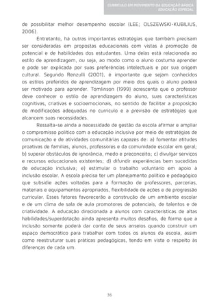 36
CURRÍCULO EM MOVIMENTO DA EDUCAÇÃO BÁSICA
EDUCAÇÃO ESPECIAL
de possibilitar melhor desempenho escolar (LEE; OLSZEWSKI-KUBILIUS,
2006).
Entretanto, há outras importantes estratégias que também precisam
ser consideradas em propostas educacionais com vistas à promoção de
potencial e de habilidades dos estudantes. Uma delas está relacionada ao
estilo de aprendizagem, ou seja, ao modo como o aluno costuma aprender
e pode ser explicada por suas preferências intelectuais e por sua origem
cultural. Segundo Renzulli (2001), é importante que sejam conhecidos
os estilos preferidos de aprendizagem por meio dos quais o aluno poderá
ser motivado para aprender. Tomlinson (1999) acrescenta que o professor
deve conhecer o estilo de aprendizagem do aluno, suas características
cognitivas, criativas e socioemocionais, no sentido de facilitar a proposição
de modificações adequadas no currículo e a previsão de estratégias que
alcancem suas necessidades.
Ressalta-se ainda a necessidade de gestão da escola afirmar e ampliar
o compromisso político com a educação inclusiva por meio de estratégias de
comunicação e de atividades comunitárias capazes de: a) fomentar atitudes
proativas de famílias, alunos, professores e da comunidade escolar em geral;
b) superar obstáculos de ignorância, medo e preconceito; c) divulgar serviços
e recursos educacionais existentes; d) difundir experiências bem sucedidas
de educação inclusiva; e) estimular o trabalho voluntário em apoio à
inclusão escolar. A escola precisa ter um planejamento político e pedagógico
que subsidie ações voltadas para a formação de professores, parcerias,
materiais e equipamentos apropriados, flexibilidade de ações e de progressão
curricular. Esses fatores favorecerão a construção de um ambiente escolar
e de um clima de sala de aula promotores de potenciais, de talentos e de
criatividade. A educação direcionada a alunos com características de altas
habilidades/superdotação ainda apresenta muitos desafios, de forma que a
inclusão somente poderá dar conta de seus anseios quando construir um
espaço democrático para trabalhar com todos os alunos da escola, assim
como reestruturar suas práticas pedagógicas, tendo em vista o respeito às
diferenças de cada um.
 