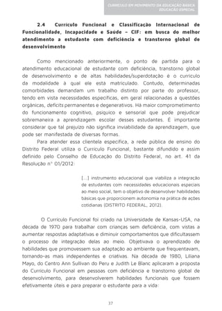 37
CURRÍCULO EM MOVIMENTO DA EDUCAÇÃO BÁSICA
EDUCAÇÃO ESPECIAL
2.4 Currículo Funcional e Classificação Internacional de
Funcionalidade, Incapacidade e Saúde – CIF: em busca do melhor
atendimento a estudante com deficiência e transtorno global de
desenvolvimento
Como mencionado anteriormente, o ponto de partida para o
atendimento educacional de estudante com deficiência, transtorno global
de desenvolvimento e de altas habilidades/superdotação é o currículo
da modalidade à qual ele está matriculado. Contudo, determinadas
comorbidades demandam um trabalho distinto por parte do professor,
tendo em vista necessidades específicas, em geral relacionadas a questões
orgânicas, deficits permanentes e degenerativos. Há maior comprometimento
do funcionamento cognitivo, psíquico e sensorial que pode prejudicar
sobremaneira a aprendizagem escolar desses estudantes. É importante
considerar que tal prejuízo não significa inviabilidade da aprendizagem, que
pode ser manifestada de diversas formas.
Para atender essa clientela específica, a rede pública de ensino do
Distrito Federal utiliza o Currículo Funcional, bastante difundido e assim
definido pelo Conselho de Educação do Distrito Federal, no art. 41 da
Resolução nº 01/2012:
[...] instrumento educacional que viabiliza a integração
de estudantes com necessidades educacionais especiais
ao meio social, tem o objetivo de desenvolver habilidades
básicas que proporcionem autonomia na prática de ações
cotidianas (DISTRITO FEDERAL, 2012).
	 O Currículo Funcional foi criado na Universidade de Kansas-USA, na
década de 1970 para trabalhar com crianças sem deficiência, com vistas a
aumentar respostas adaptativas e diminuir comportamentos que dificultassem
o processo de integração delas ao meio. Objetivava o aprendizado de
habilidades que promovessem sua adaptação ao ambiente que frequentavam,
tornando-as mais independentes e criativas. Na década de 1980, Liliana
Mayo, do Centro Ann Sullivan do Peru e Judith Le Blanc aplicaram a proposta
do Currículo Funcional em pessoas com deficiência e transtorno global de
desenvolvimento, para desenvolverem habilidades funcionais que fossem
efetivamente úteis e para preparar o estudante para a vida:
 