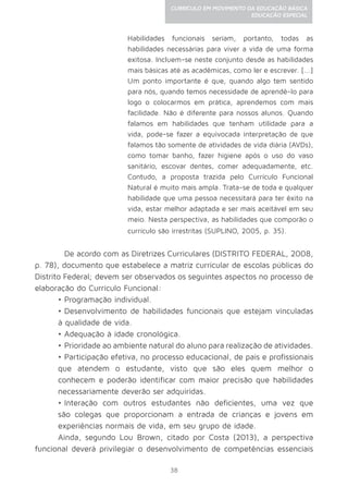 38
CURRÍCULO EM MOVIMENTO DA EDUCAÇÃO BÁSICA
EDUCAÇÃO ESPECIAL
Habilidades funcionais seriam, portanto, todas as
habilidades necessárias para viver a vida de uma forma
exitosa. Incluem-se neste conjunto desde as habilidades
mais básicas até as acadêmicas, como ler e escrever. [...]
Um ponto importante é que, quando algo tem sentido
para nós, quando temos necessidade de aprendê-lo para
logo o colocarmos em prática, aprendemos com mais
facilidade. Não é diferente para nossos alunos. Quando
falamos em habilidades que tenham utilidade para a
vida, pode-se fazer a equivocada interpretação de que
falamos tão somente de atividades de vida diária (AVDs),
como tomar banho, fazer higiene após o uso do vaso
sanitário, escovar dentes, comer adequadamente, etc.
Contudo, a proposta trazida pelo Currículo Funcional
Natural é muito mais ampla. Trata-se de toda e qualquer
habilidade que uma pessoa necessitará para ter êxito na
vida, estar melhor adaptada e ser mais aceitável em seu
meio. Nesta perspectiva, as habilidades que comporão o
currículo são irrestritas (SUPLINO, 2005, p. 35).
	 De acordo com as Diretrizes Curriculares (DISTRITO FEDERAL, 2008,
p. 78), documento que estabelece a matriz curricular de escolas públicas do
Distrito Federal; devem ser observados os seguintes aspectos no processo de
elaboração do Currículo Funcional:
•	Programação individual.
•	Desenvolvimento de habilidades funcionais que estejam vinculadas
à qualidade de vida.
•	Adequação à idade cronológica.
•	Prioridade ao ambiente natural do aluno para realização de atividades.
•	Participação efetiva, no processo educacional, de pais e profissionais
que atendem o estudante, visto que são eles quem melhor o
conhecem e poderão identificar com maior precisão que habilidades
necessariamente deverão ser adquiridas.
•	Interação com outros estudantes não deficientes, uma vez que
são colegas que proporcionam a entrada de crianças e jovens em
experiências normais de vida, em seu grupo de idade.
Ainda, segundo Lou Brown, citado por Costa (2013), a perspectiva
funcional deverá privilegiar o desenvolvimento de competências essenciais
 
